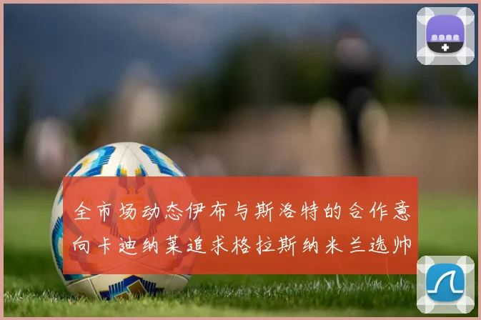 全市场动态伊布与斯洛特的合作意向卡迪纳莱追求格拉斯纳米兰选帅困境加剧