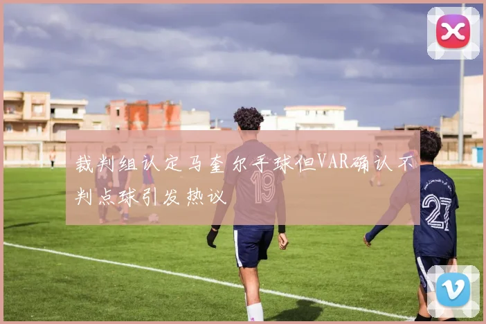 裁判组认定马奎尔手球但VAR确认不判点球引发热议