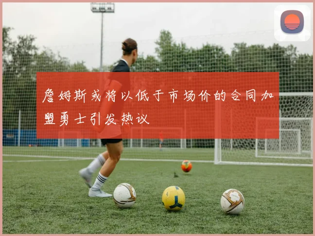 詹姆斯或将以低于市场价的合同加盟勇士引发热议