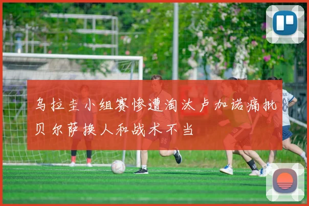 乌拉圭小组赛惨遭淘汰卢加诺痛批贝尔萨换人和战术不当