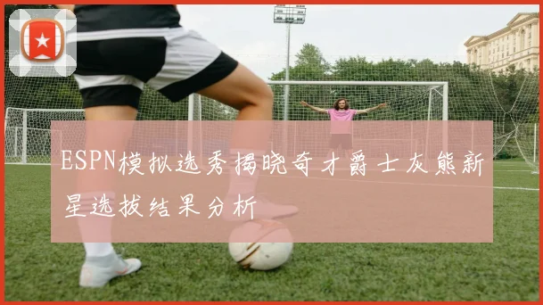 ESPN模拟选秀揭晓奇才爵士灰熊新星选拔结果分析