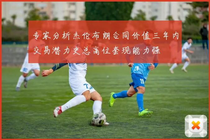专家分析杰伦布朗合同价值三年内交易潜力史总高位套现能力强