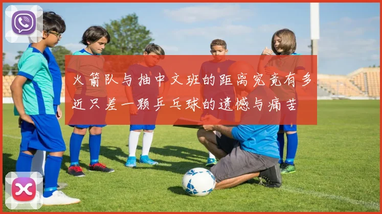 火箭队与抽中文班的距离究竟有多近只差一颗乒乓球的遗憾与痛苦
