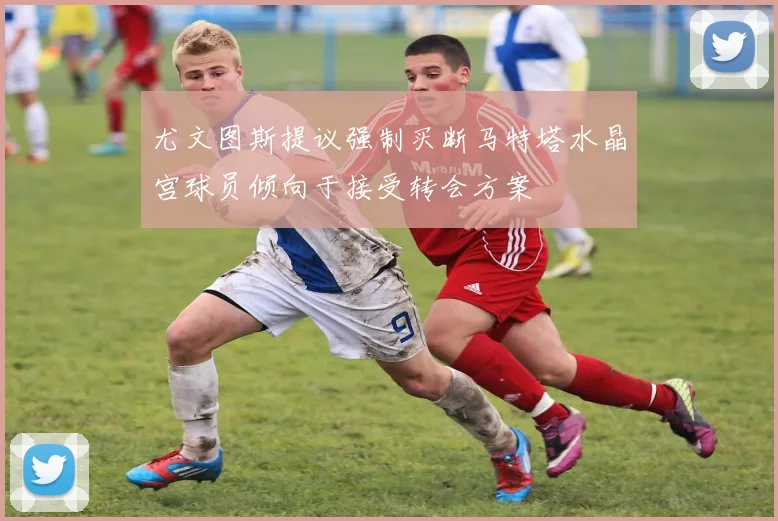 尤文图斯提议强制买断马特塔水晶宫球员倾向于接受转会方案