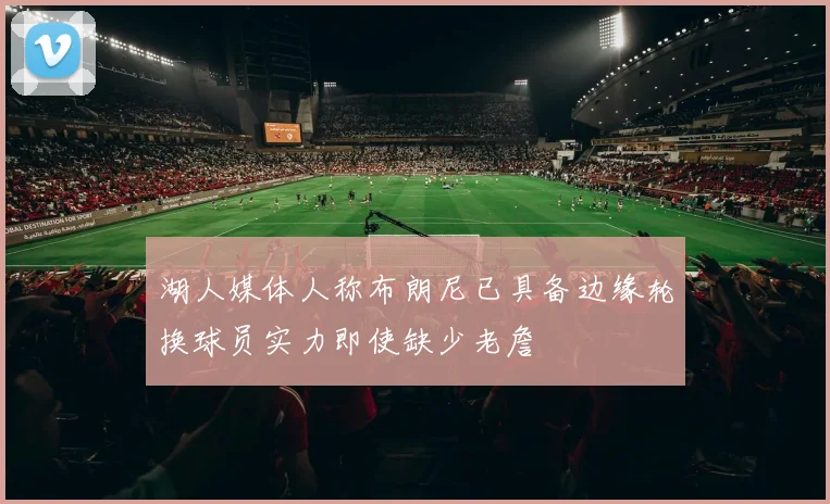 湖人媒体人称布朗尼已具备边缘轮换球员实力即使缺少老詹