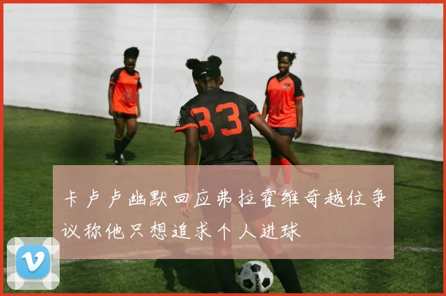 卡卢卢幽默回应弗拉霍维奇越位争议称他只想追求个人进球
