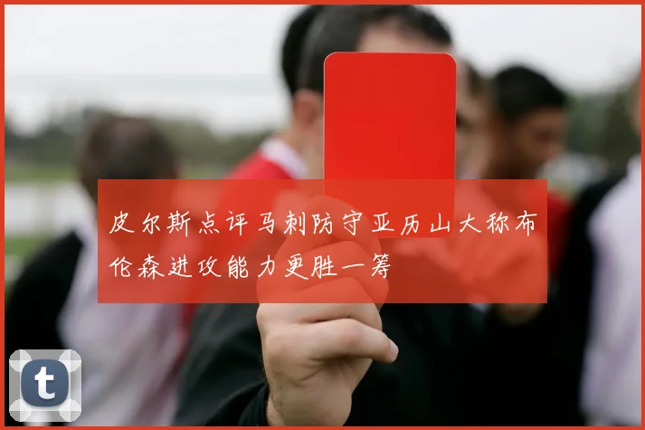 皮尔斯点评马刺防守亚历山大称布伦森进攻能力更胜一筹