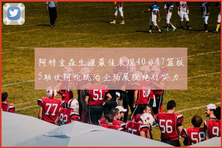阿特金森生涯最佳表现40分17篮板5助攻阿伦统治全场展现绝对实力