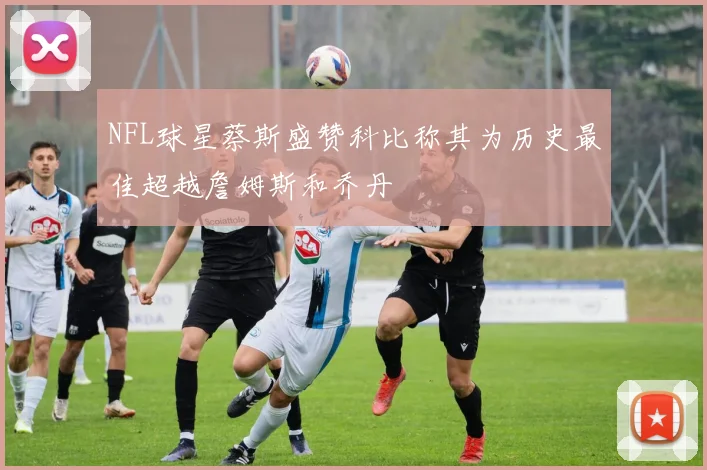 NFL球星蔡斯盛赞科比称其为历史最佳超越詹姆斯和乔丹